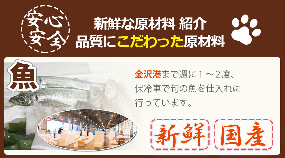 新鮮な原材料紹介。品質にこだわった原材料。新鮮な国産の原材料。魚は金沢港まで週に1〜2度保冷車で旬の魚を仕入れに行っています。そのほか鶏肉、豚肉、ひまわり油、米、乳清タンパク、脱脂粉乳、サツマイモ。さつまいもは地元の大手青果店さんに月に2〜3度配達してもらい、自社の炊飯窯で直ぐに蒸した後冷まし、冷凍して保管しています。牛肉は、ニュージーランド牧草牛(※牧草牛は脂肪分が少なく赤身が多いのでワンちゃんや猫ちゃんの主食として考えたときに向いている) ※状況により産地が変わる場合もございます。生肉は週に2〜3回地元の精肉店さんに必要分だけ配達してもらいます。多くの人間食用材料を利用しています。肉類、魚、のほか、米、サツマイモ、じゃがいも、ひまわり油、ごま、乳清タンパク、脱脂粉乳、卵殻カルシウム、乳酸菌。他原材料は商社さんから仕入れていますが、品質維持と衛生面の対策として、生肉、生魚など生で使用する原材料はすべて食品を使用します。大麦、たかきび、海藻、脱脂米ぬか、脱脂大豆などは飼料用を使っています。大麦やたかきびなどの穀物は毎週約1週間分を仕入れ、自社の製粉機で毎日自家製粉しています。
